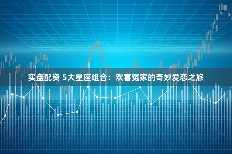 实盘配资 5大星座组合:欢喜冤家的奇妙爱恋之旅
