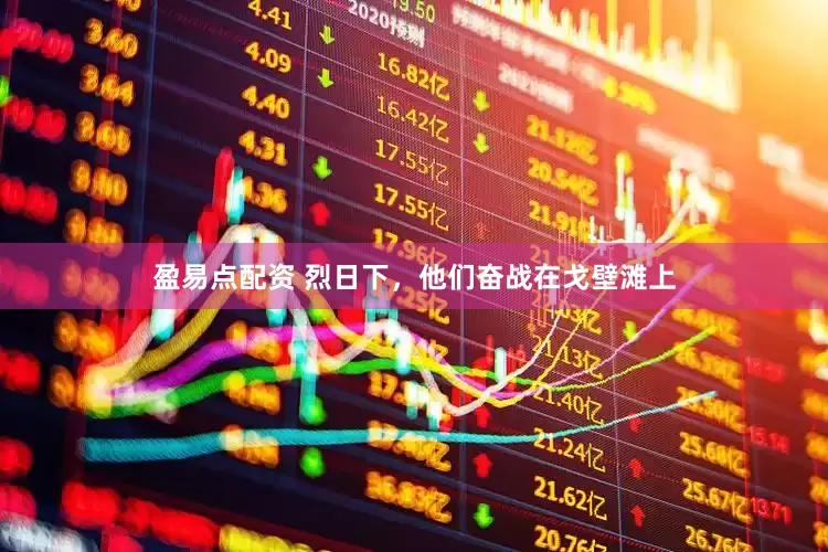 盈易点配资 烈日下，他们奋战在戈壁滩上