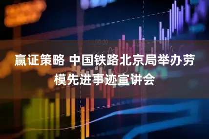 赢证策略 中国铁路北京局举办劳模先进事迹宣讲会