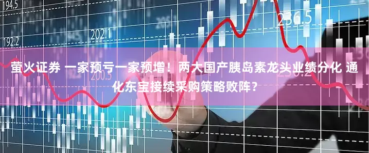 萤火证券 一家预亏一家预增!两大国产胰岛素龙头业绩分化 通化东宝接续采购策略败阵?