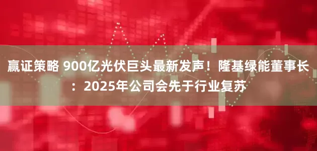 赢证策略 900亿光伏巨头最新发声！隆基绿能董事长：2025年公司会先于行业复苏