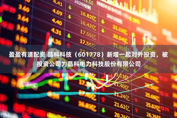 盈盈有道配资 晶科科技(601778)新增一起对外投资,被投资公司为晶科电力科技股份有限公司