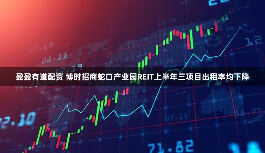 盈盈有道配资 博时招商蛇口产业园REIT上半年三项目出租率均下降