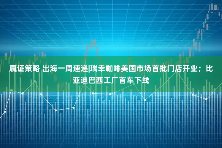 赢证策略 出海一周速递|瑞幸咖啡美国市场首批门店开业；比亚迪巴西工厂首车下线
