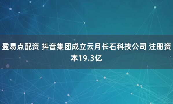盈易点配资 抖音集团成立云月长石科技公司 注册资本19.3亿