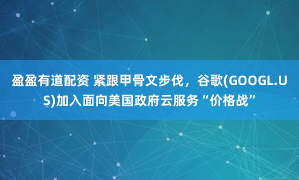 盈盈有道配资 紧跟甲骨文步伐，谷歌(GOOGL.US)加入面向美国政府云服务“价格战”