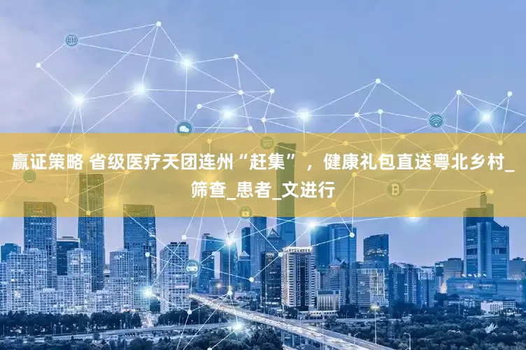 赢证策略 省级医疗天团连州“赶集” ，健康礼包直送粤北乡村_筛查_患者_文进行