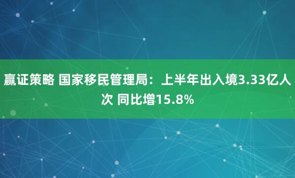 赢证策略 国家移民管理局：上半年出入境3.33亿人次 同比增15.8%