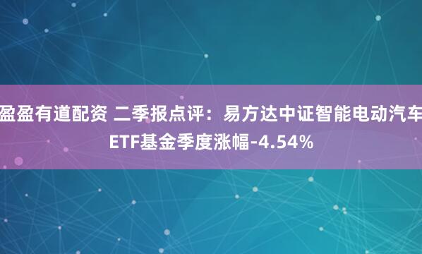盈盈有道配资 二季报点评：易方达中证智能电动汽车ETF基金季度涨幅-4.54%