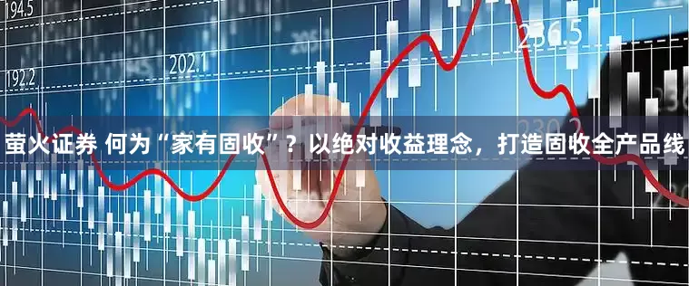 萤火证券 何为“家有固收”？以绝对收益理念，打造固收全产品线