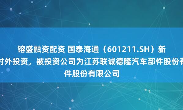 镕盛融资配资 国泰海通（601211.SH）新增一起对外投资，被投资公司为江苏联诚德隆汽车部件股份有限公司